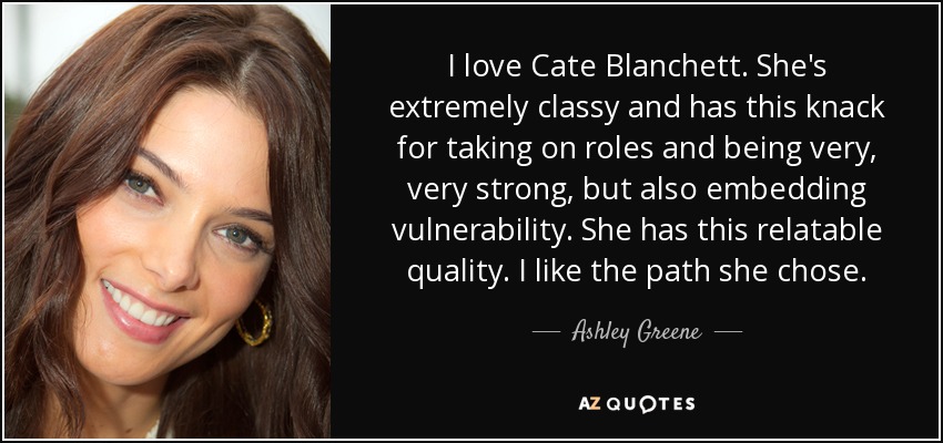 I love Cate Blanchett. She's extremely classy and has this knack for taking on roles and being very, very strong, but also embedding vulnerability. She has this relatable quality. I like the path she chose. - Ashley Greene