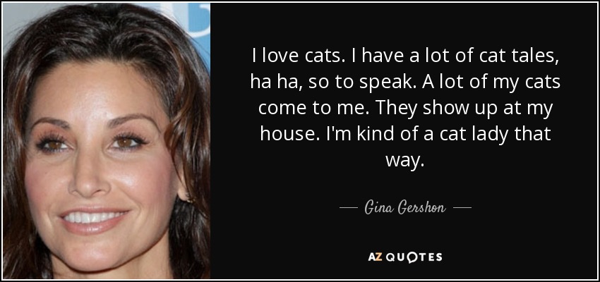 I love cats. I have a lot of cat tales, ha ha, so to speak. A lot of my cats come to me. They show up at my house. I'm kind of a cat lady that way. - Gina Gershon