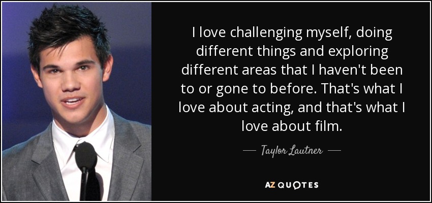 I love challenging myself, doing different things and exploring different areas that I haven't been to or gone to before. That's what I love about acting, and that's what I love about film. - Taylor Lautner