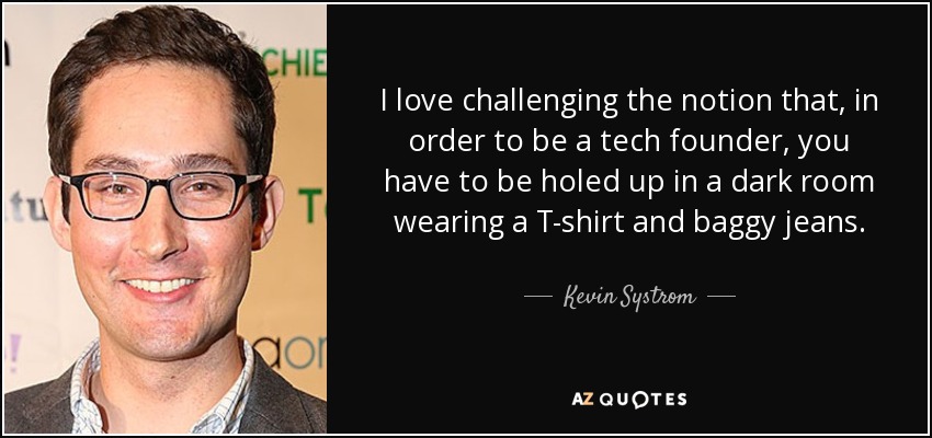 I love challenging the notion that, in order to be a tech founder, you have to be holed up in a dark room wearing a T-shirt and baggy jeans. - Kevin Systrom