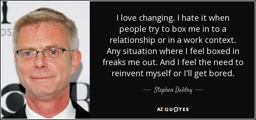 I love changing. I hate it when people try to box me in to a relationship or in a work context. Any situation where I feel boxed in freaks me out. And I feel the need to reinvent myself or I'll get bored. - Stephen Daldry