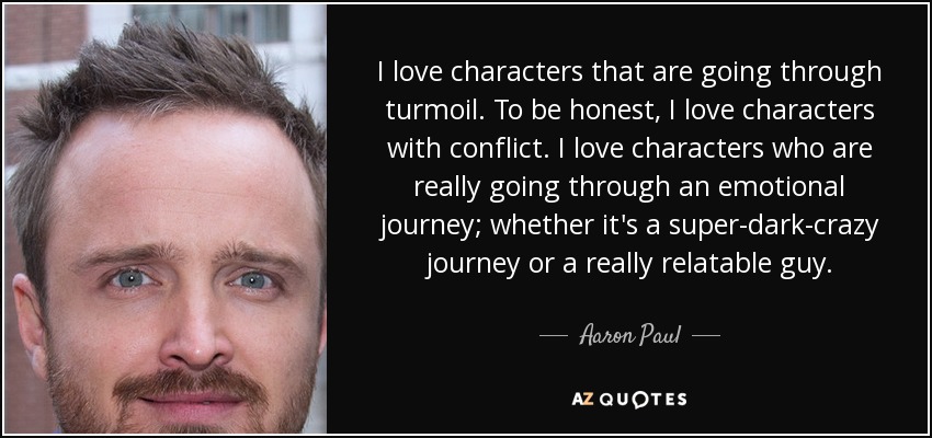 I love characters that are going through turmoil. To be honest, I love characters with conflict. I love characters who are really going through an emotional journey; whether it's a super-dark-crazy journey or a really relatable guy. - Aaron Paul