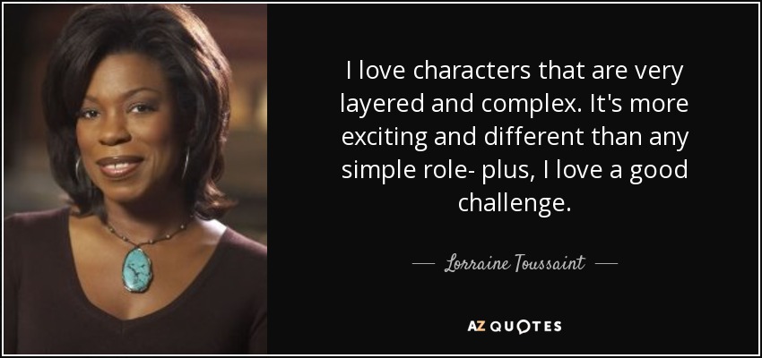I love characters that are very layered and complex. It's more exciting and different than any simple role- plus, I love a good challenge. - Lorraine Toussaint