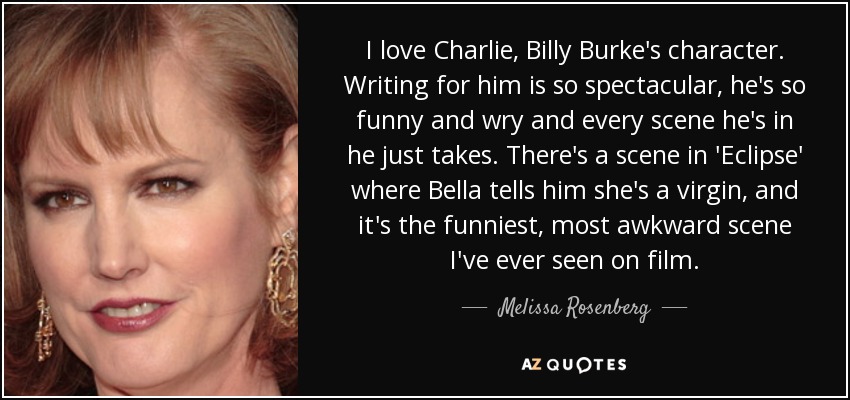 I love Charlie, Billy Burke's character. Writing for him is so spectacular, he's so funny and wry and every scene he's in he just takes. There's a scene in 'Eclipse' where Bella tells him she's a virgin, and it's the funniest, most awkward scene I've ever seen on film. - Melissa Rosenberg