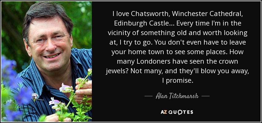 I love Chatsworth, Winchester Cathedral, Edinburgh Castle... Every time I'm in the vicinity of something old and worth looking at, I try to go. You don't even have to leave your home town to see some places. How many Londoners have seen the crown jewels? Not many, and they'll blow you away, I promise. - Alan Titchmarsh