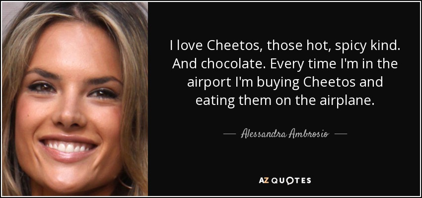 I love Cheetos, those hot, spicy kind. And chocolate. Every time I'm in the airport I'm buying Cheetos and eating them on the airplane. - Alessandra Ambrosio