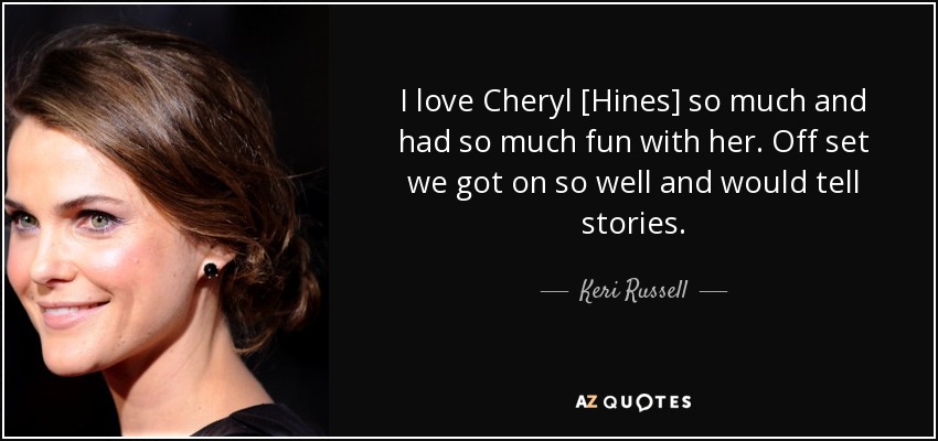 I love Cheryl [Hines] so much and had so much fun with her. Off set we got on so well and would tell stories. - Keri Russell