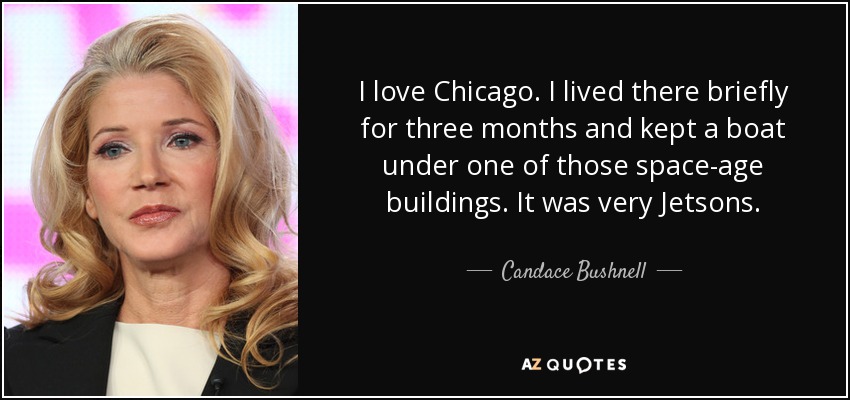 I love Chicago. I lived there briefly for three months and kept a boat under one of those space-age buildings. It was very Jetsons. - Candace Bushnell