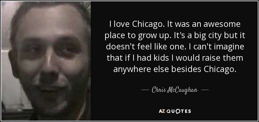 I love Chicago. It was an awesome place to grow up. It's a big city but it doesn't feel like one. I can't imagine that if I had kids I would raise them anywhere else besides Chicago. - Chris McCaughan