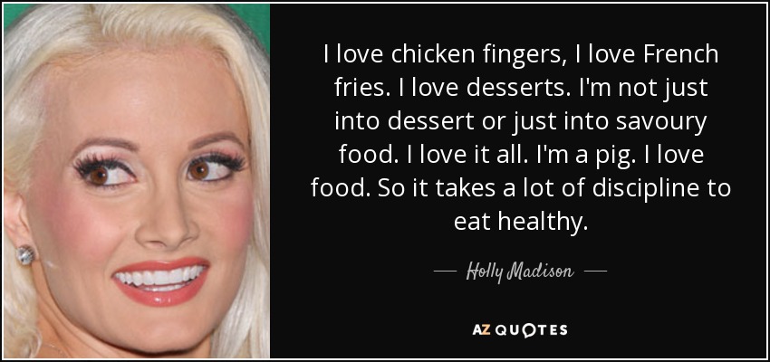 I love chicken fingers, I love French fries. I love desserts. I'm not just into dessert or just into savoury food. I love it all. I'm a pig. I love food. So it takes a lot of discipline to eat healthy. - Holly Madison