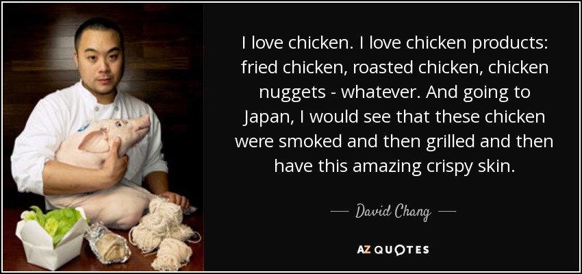 I love chicken. I love chicken products: fried chicken, roasted chicken, chicken nuggets - whatever. And going to Japan, I would see that these chicken were smoked and then grilled and then have this amazing crispy skin. - David Chang