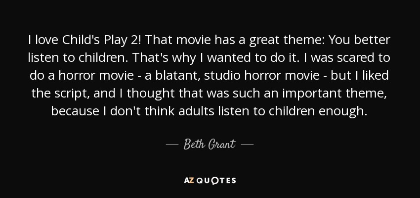 I love Child's Play 2! That movie has a great theme: You better listen to children. That's why I wanted to do it. I was scared to do a horror movie - a blatant, studio horror movie - but I liked the script, and I thought that was such an important theme, because I don't think adults listen to children enough. - Beth Grant