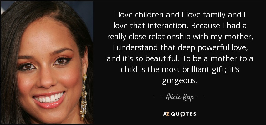 I love children and I love family and I love that interaction. Because I had a really close relationship with my mother, I understand that deep powerful love, and it's so beautiful. To be a mother to a child is the most brilliant gift; it's gorgeous. - Alicia Keys