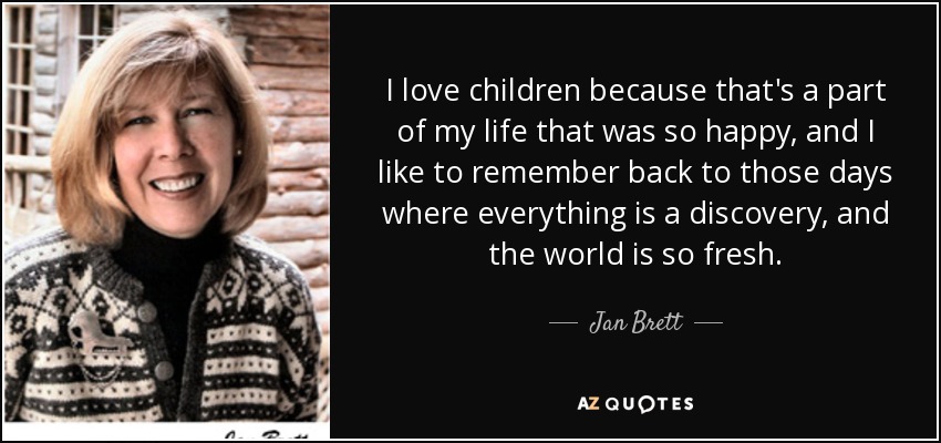 I love children because that's a part of my life that was so happy, and I like to remember back to those days where everything is a discovery, and the world is so fresh. - Jan Brett