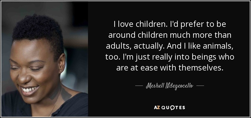 I love children. I'd prefer to be around children much more than adults, actually. And I like animals, too. I'm just really into beings who are at ease with themselves. - Meshell Ndegeocello
