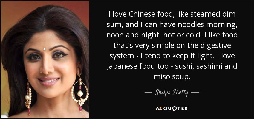 I love Chinese food, like steamed dim sum, and I can have noodles morning, noon and night, hot or cold. I like food that's very simple on the digestive system - I tend to keep it light. I love Japanese food too - sushi, sashimi and miso soup. - Shilpa Shetty