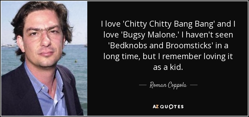 I love 'Chitty Chitty Bang Bang' and I love 'Bugsy Malone.' I haven't seen 'Bedknobs and Broomsticks' in a long time, but I remember loving it as a kid. - Roman Coppola
