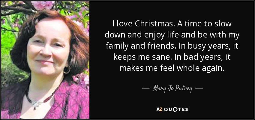 I love Christmas. A time to slow down and enjoy life and be with my family and friends. In busy years, it keeps me sane. In bad years, it makes me feel whole again. - Mary Jo Putney