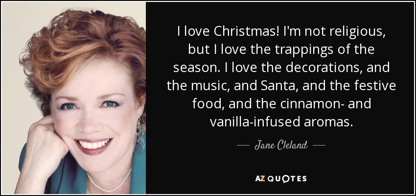 I love Christmas! I'm not religious, but I love the trappings of the season. I love the decorations, and the music, and Santa, and the festive food, and the cinnamon- and vanilla-infused aromas. - Jane Cleland