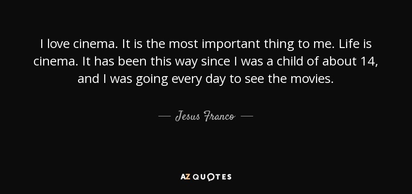 I love cinema. It is the most important thing to me. Life is cinema. It has been this way since I was a child of about 14, and I was going every day to see the movies. - Jesus Franco