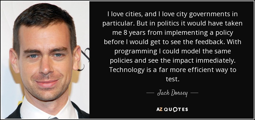 I love cities, and I love city governments in particular. But in politics it would have taken me 8 years from implementing a policy before I would get to see the feedback. With programming I could model the same policies and see the impact immediately. Technology is a far more efficient way to test. - Jack Dorsey