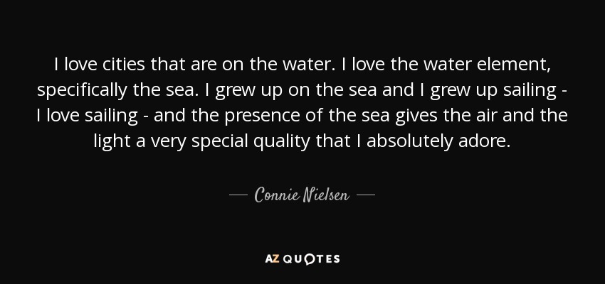 I love cities that are on the water. I love the water element, specifically the sea. I grew up on the sea and I grew up sailing - I love sailing - and the presence of the sea gives the air and the light a very special quality that I absolutely adore. - Connie Nielsen