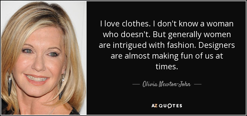I love clothes. I don't know a woman who doesn't. But generally women are intrigued with fashion. Designers are almost making fun of us at times. - Olivia Newton-John