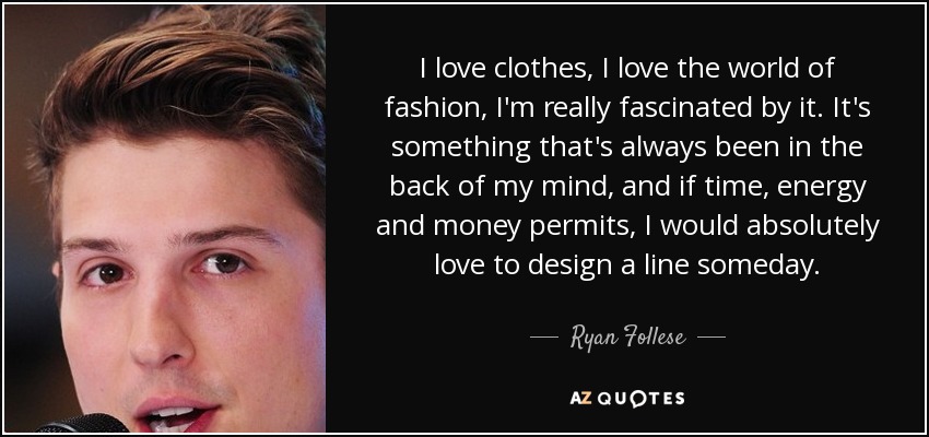 I love clothes, I love the world of fashion, I'm really fascinated by it. It's something that's always been in the back of my mind, and if time, energy and money permits, I would absolutely love to design a line someday. - Ryan Follese