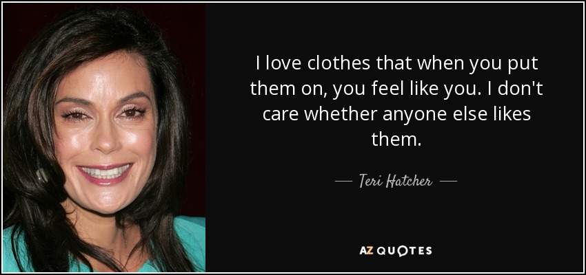 I love clothes that when you put them on, you feel like you. I don't care whether anyone else likes them. - Teri Hatcher