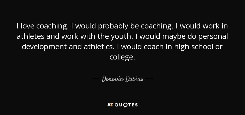 I love coaching. I would probably be coaching. I would work in athletes and work with the youth. I would maybe do personal development and athletics. I would coach in high school or college. - Donovin Darius