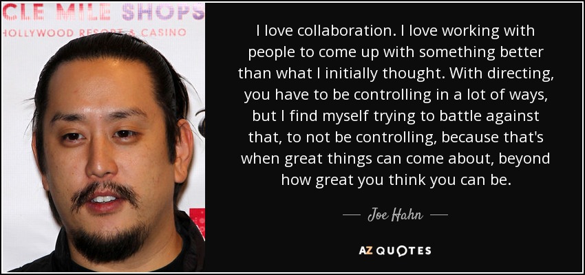 I love collaboration. I love working with people to come up with something better than what I initially thought. With directing, you have to be controlling in a lot of ways, but I find myself trying to battle against that, to not be controlling, because that's when great things can come about, beyond how great you think you can be. - Joe Hahn