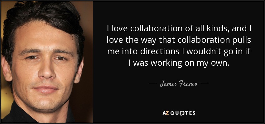 I love collaboration of all kinds, and I love the way that collaboration pulls me into directions I wouldn't go in if I was working on my own. - James Franco
