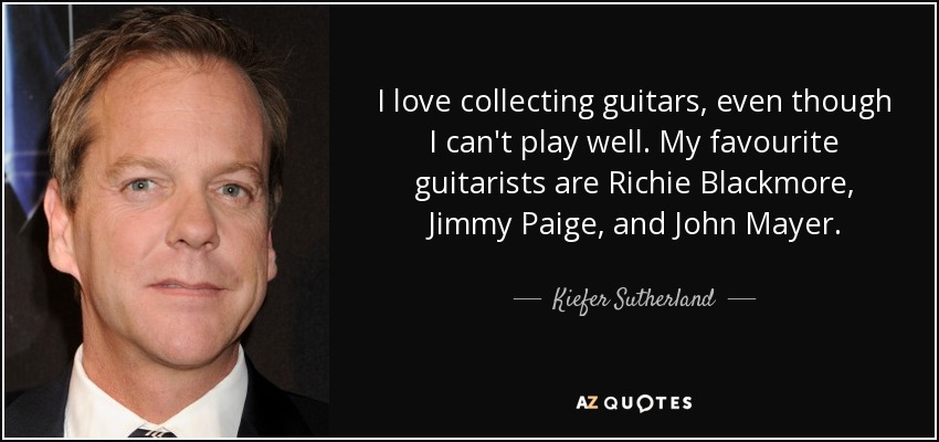 I love collecting guitars, even though I can't play well. My favourite guitarists are Richie Blackmore, Jimmy Paige, and John Mayer. - Kiefer Sutherland