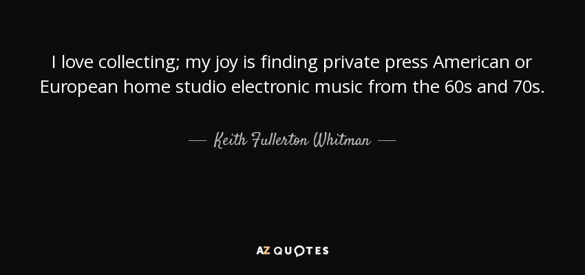I love collecting; my joy is finding private press American or European home studio electronic music from the 60s and 70s. - Keith Fullerton Whitman