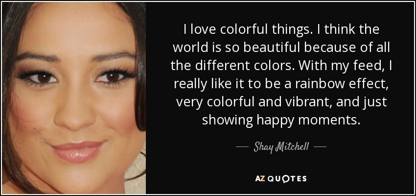 I love colorful things. I think the world is so beautiful because of all the different colors. With my feed, I really like it to be a rainbow effect, very colorful and vibrant, and just showing happy moments. - Shay Mitchell