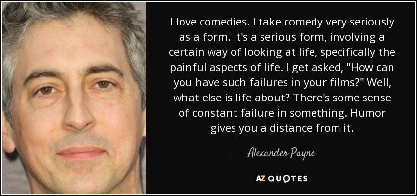 I love comedies. I take comedy very seriously as a form. It's a serious form, involving a certain way of looking at life, specifically the painful aspects of life. I get asked, 