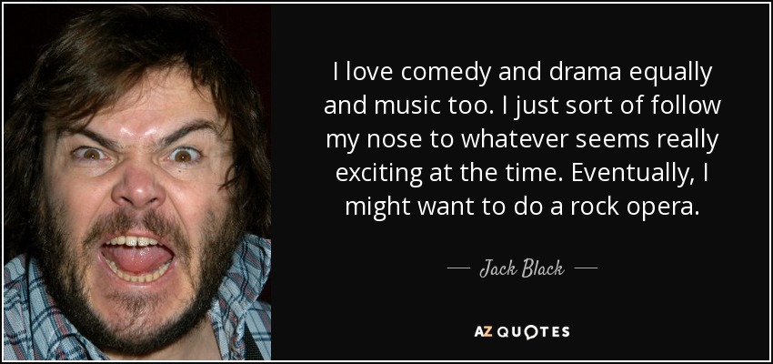 I love comedy and drama equally and music too. I just sort of follow my nose to whatever seems really exciting at the time. Eventually, I might want to do a rock opera. - Jack Black