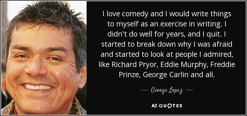 I love comedy and I would write things to myself as an exercise in writing. I didn't do well for years, and I quit. I started to break down why I was afraid and started to look at people I admired, like Richard Pryor, Eddie Murphy, Freddie Prinze, George Carlin and all. - George Lopez
