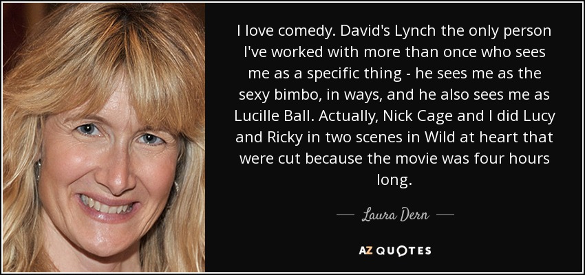 I love comedy. David's Lynch the only person I've worked with more than once who sees me as a specific thing - he sees me as the sexy bimbo, in ways, and he also sees me as Lucille Ball. Actually, Nick Cage and I did Lucy and Ricky in two scenes in Wild at heart that were cut because the movie was four hours long. - Laura Dern