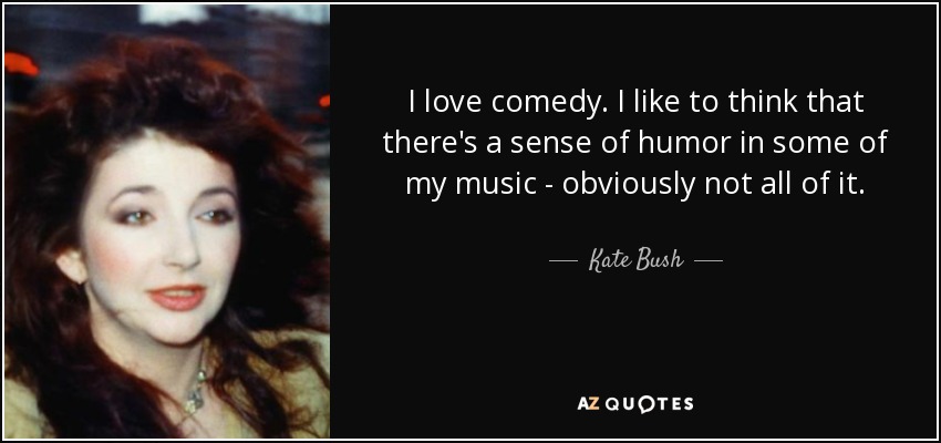 I love comedy. I like to think that there's a sense of humor in some of my music - obviously not all of it. - Kate Bush