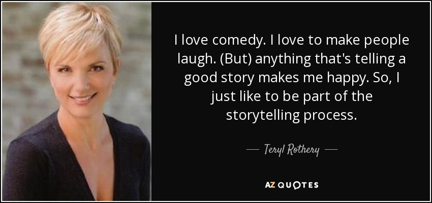 I love comedy. I love to make people laugh. (But) anything that's telling a good story makes me happy. So, I just like to be part of the storytelling process. - Teryl Rothery