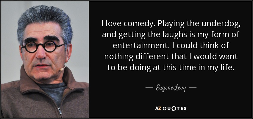I love comedy. Playing the underdog, and getting the laughs is my form of entertainment. I could think of nothing different that I would want to be doing at this time in my life. - Eugene Levy