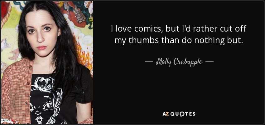 I love comics, but I'd rather cut off my thumbs than do nothing but. - Molly Crabapple