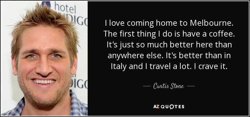 I love coming home to Melbourne. The first thing I do is have a coffee. It's just so much better here than anywhere else. It's better than in Italy and I travel a lot. I crave it. - Curtis Stone