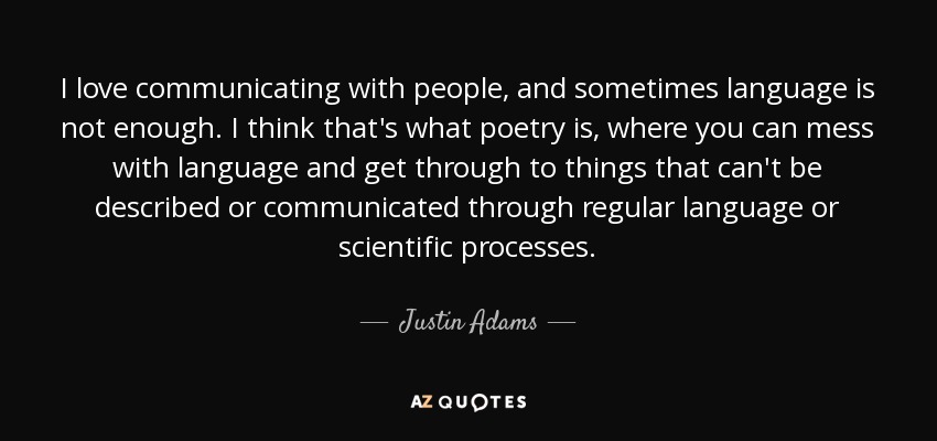 I love communicating with people, and sometimes language is not enough. I think that's what poetry is, where you can mess with language and get through to things that can't be described or communicated through regular language or scientific processes. - Justin Adams