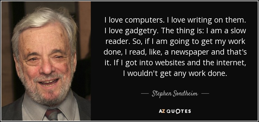 I love computers. I love writing on them. I love gadgetry. The thing is: I am a slow reader. So, if I am going to get my work done, I read, like, a newspaper and that's it. If I got into websites and the internet, I wouldn't get any work done. - Stephen Sondheim