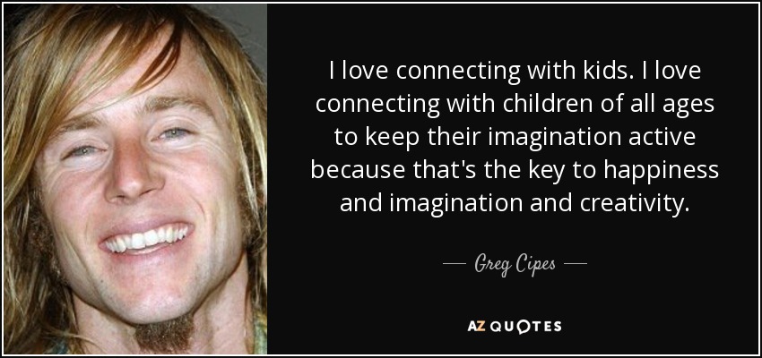 I love connecting with kids. I love connecting with children of all ages to keep their imagination active because that's the key to happiness and imagination and creativity. - Greg Cipes