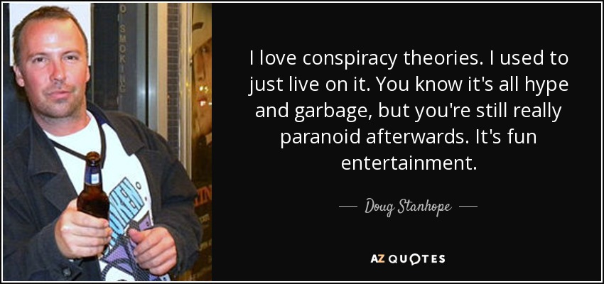 I love conspiracy theories. I used to just live on it. You know it's all hype and garbage, but you're still really paranoid afterwards. It's fun entertainment. - Doug Stanhope