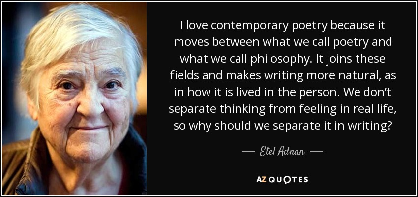 I love contemporary poetry because it moves between what we call poetry and what we call philosophy. It joins these fields and makes writing more natural, as in how it is lived in the person. We don’t separate thinking from feeling in real life, so why should we separate it in writing? - Etel Adnan