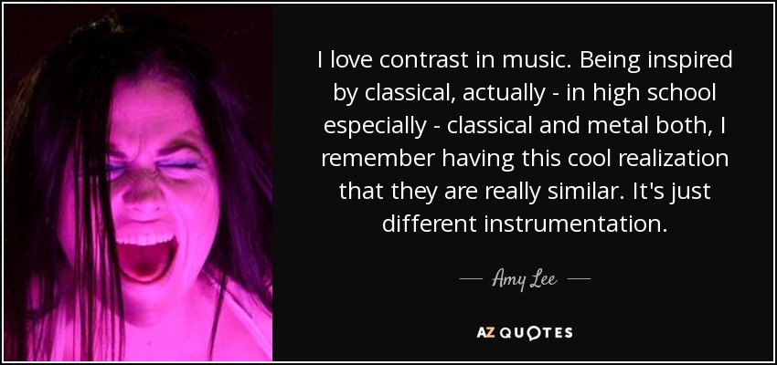 I love contrast in music. Being inspired by classical, actually - in high school especially - classical and metal both, I remember having this cool realization that they are really similar. It's just different instrumentation. - Amy Lee